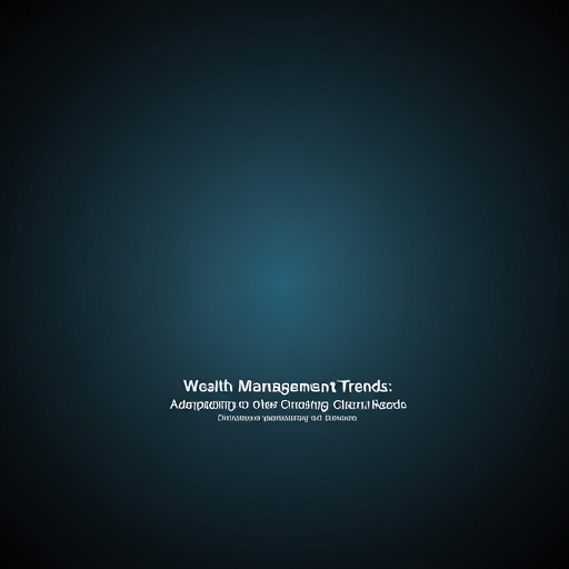 Wealth Management Trends: Adapting to Changing Client Needs